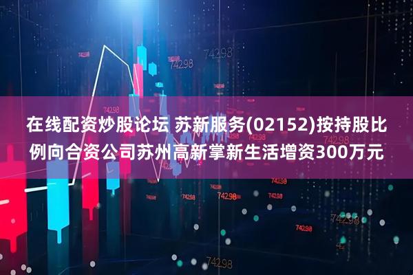 在线配资炒股论坛 苏新服务(02152)按持股比例向合资公司苏州高新掌新生活增资300万元