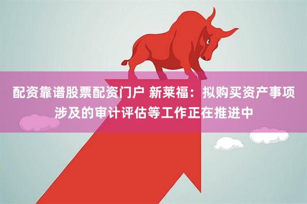 配资靠谱股票配资门户 新莱福：拟购买资产事项涉及的审计评估等工作正在推进中