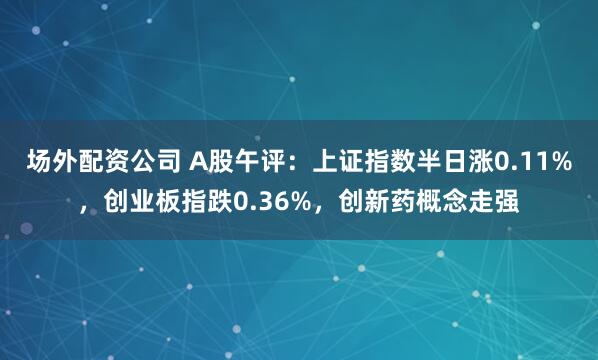 场外配资公司 A股午评：上证指数半日涨0.11%，创业板指跌0.36%，创新药概念走强