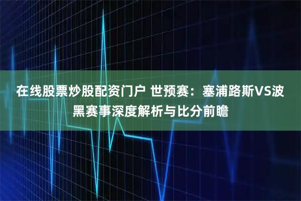在线股票炒股配资门户 世预赛：塞浦路斯VS波黑赛事深度解析与比分前瞻