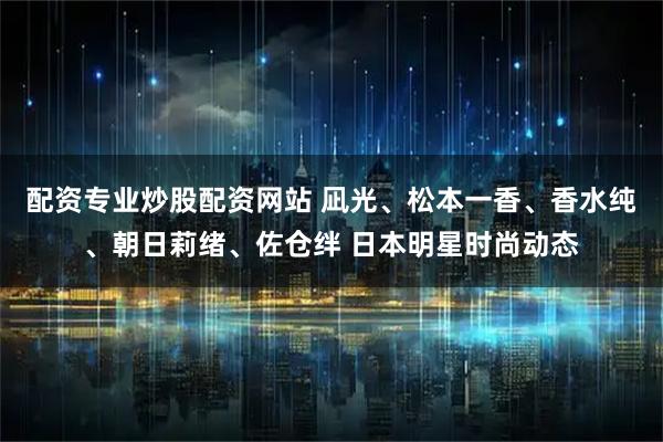 配资专业炒股配资网站 凪光、松本一香、香水纯、朝日莉绪、佐仓绊 日本明星时尚动态
