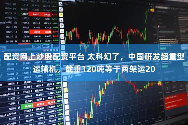 配资网上炒股配资平台 太科幻了，中国研发超重型运输机，载重120吨等于两架运20
