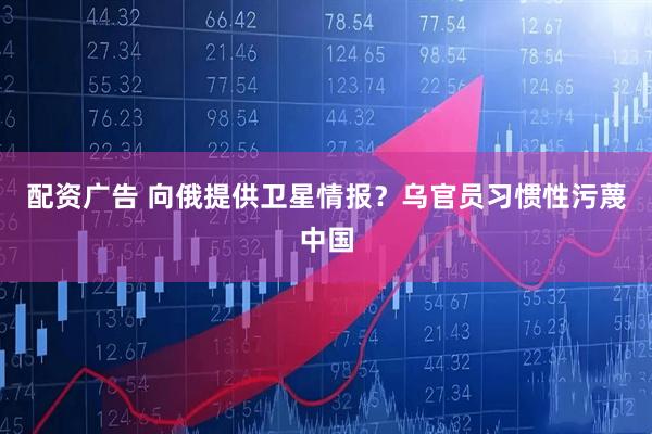 配资广告 向俄提供卫星情报？乌官员习惯性污蔑中国
