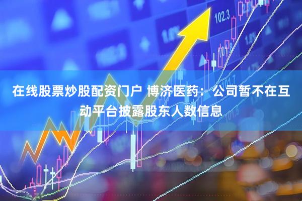 在线股票炒股配资门户 博济医药：公司暂不在互动平台披露股东人数信息