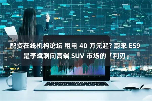 配资在线机构论坛 租电 40 万元起? 蔚来 ES9 是李斌刺向高端 SUV 市场的「利刃」
